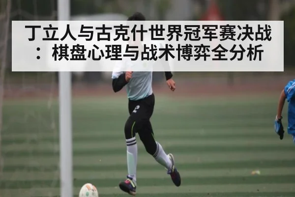 丁立人与古克什世界冠军赛决战:棋盘心理与战术博弈全分析