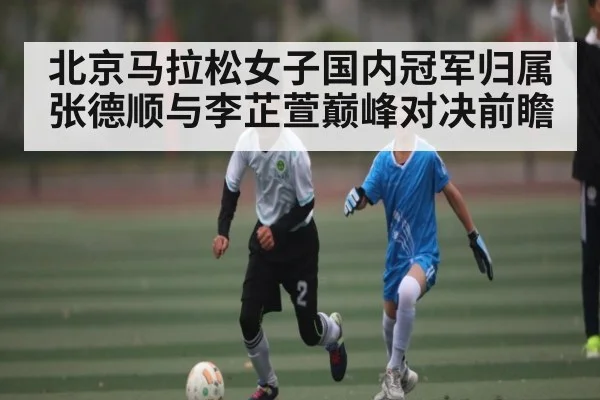 北京马拉松女子国内冠军归属 张德顺与李芷萱巅峰对决前瞻